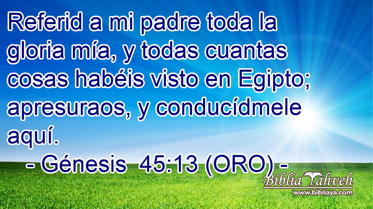  Referid a mi padre toda la gloria mía, y todas cuantas cosas habéis visto en Egipto; apresuraos, y conducídmele aquí. 