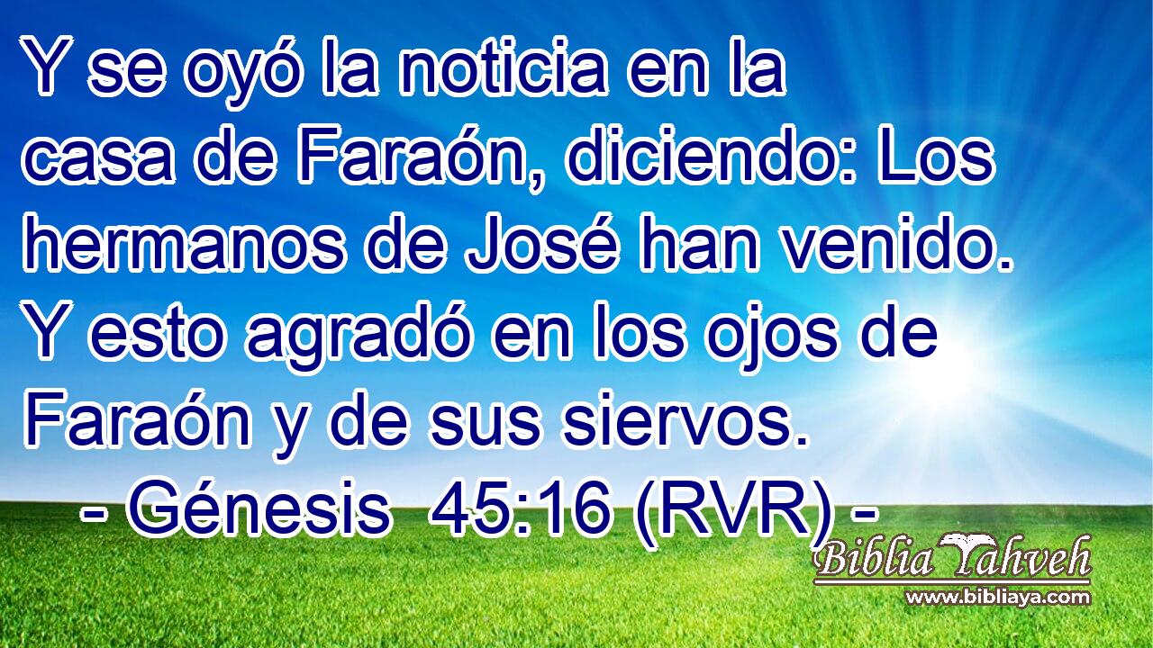 Y se oyó la noticia en la casa de Faraón, diciendo: Los hermanos de José han venido. Y esto agradó en los ojos de Faraón y de sus siervos.