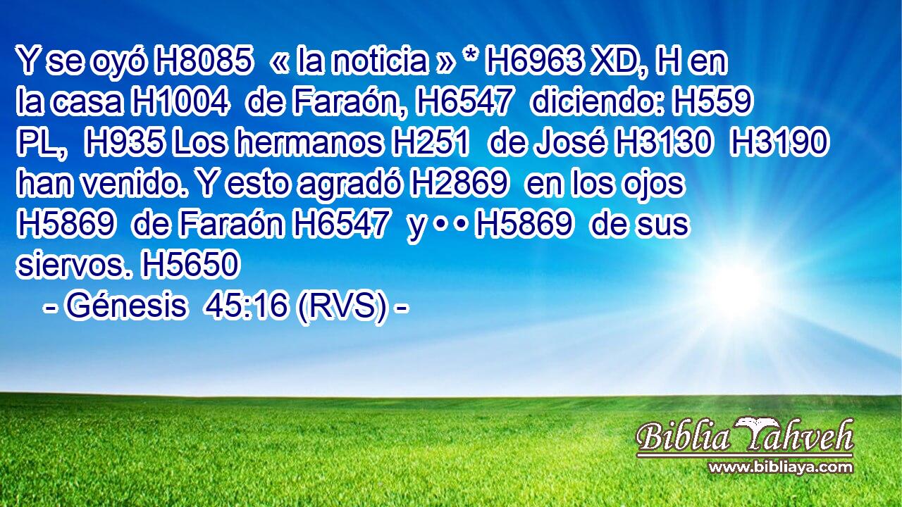 Y se oyó H8085  « la noticia » * H6963 XD, H en la casa H1004  de Faraón, H6547  diciendo: H559 PL,  H935 Los hermanos H251  de José H3130  H3190 han venido. Y esto agradó H2869  en los ojos H5869  de Faraón H6547  y • • H5869  de sus siervos. H5650  