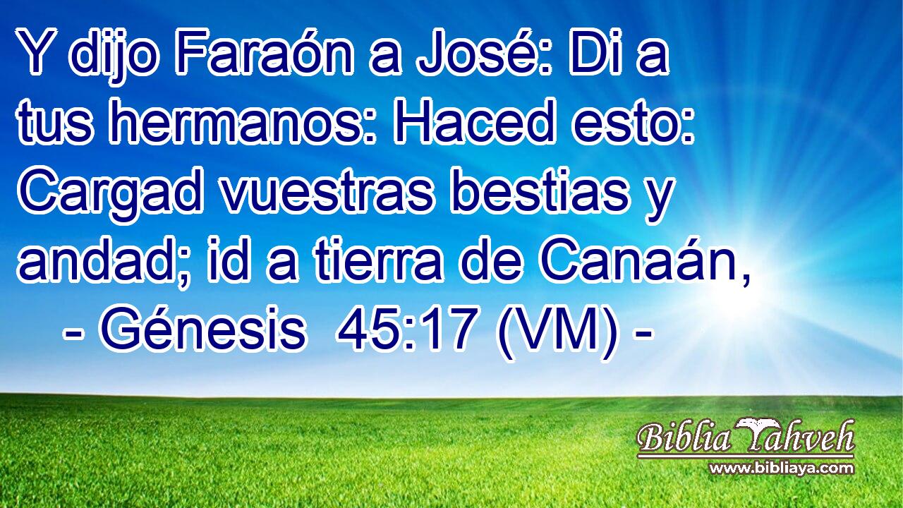  Y dijo Faraón a José: Di a tus hermanos: Haced esto: Cargad vuestras bestias y andad; id a tierra de Canaán, 