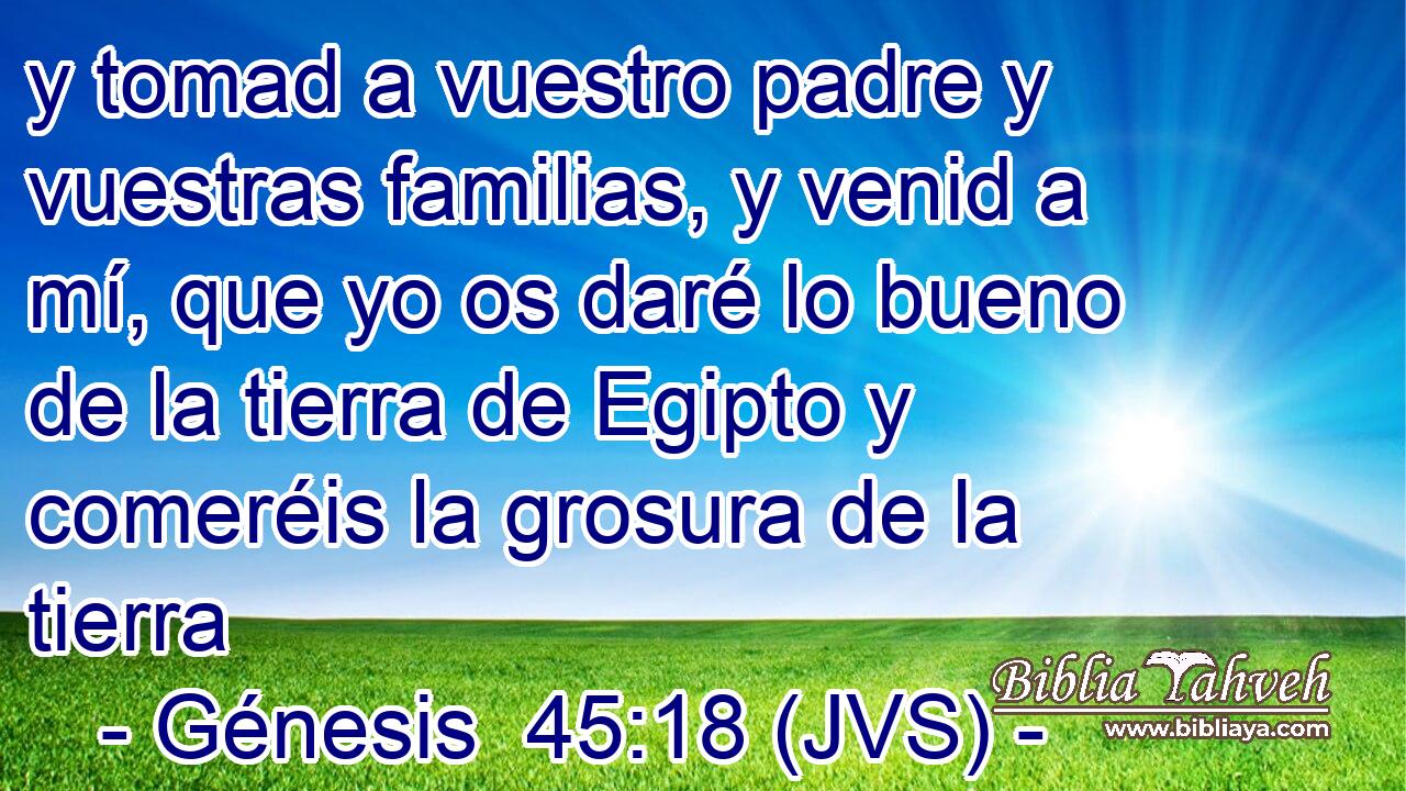 y tomad a vuestro padre y vuestras familias, y venid a mí, que yo os daré lo bueno de la tierra de Egipto y comeréis la grosura de la tierra