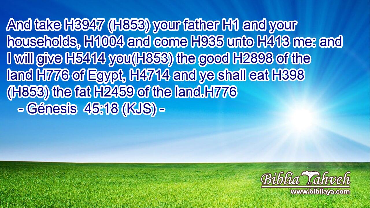 And take H3947 (H853) your father H1 and your households, H1004 and come H935 unto H413 me: and I will give H5414 you(H853) the good H2898 of the land H776 of Egypt, H4714 and ye shall eat H398 (H853) the fat H2459 of the land.H776