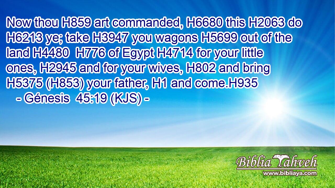 Now thou H859 art commanded, H6680 this H2063 do H6213 ye; take H3947 you wagons H5699 out of the land H4480  H776 of Egypt H4714 for your little ones, H2945 and for your wives, H802 and bring H5375 (H853) your father, H1 and come.H935