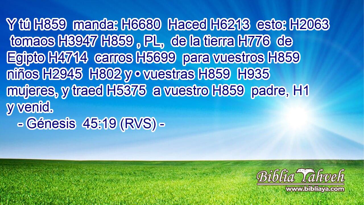 Y tú H859  manda: H6680  Haced H6213  esto: H2063  tomaos H3947 H859 , PL,  de la tierra H776  de Egipto H4714  carros H5699  para vuestros H859  niños H2945  H802 y • vuestras H859  H935 mujeres, y traed H5375  a vuestro H859  padre, H1  y venid. 
