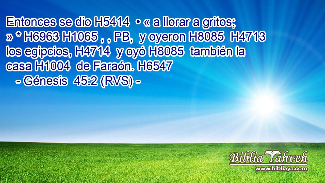 Entonces se dio H5414  • « a llorar a gritos; » * H6963 H1065 , , PB,  y oyeron H8085  H4713 los egipcios, H4714  y oyó H8085  también la casa H1004  de Faraón. H6547  