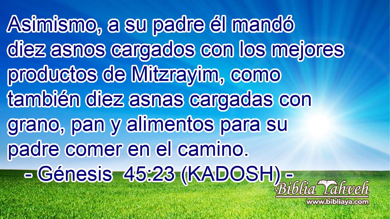  Asimismo, a su padre él mandó diez asnos cargados con los mejores productos de Mitzrayim, como también diez asnas cargadas con grano, pan y alimentos para su padre comer en el camino. 