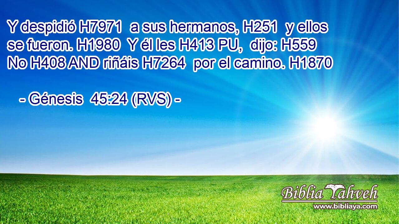Y despidió H7971  a sus hermanos, H251  y ellos se fueron. H1980  Y él les H413 PU,  dijo: H559  No H408 AND riñáis H7264  por el camino. H1870  