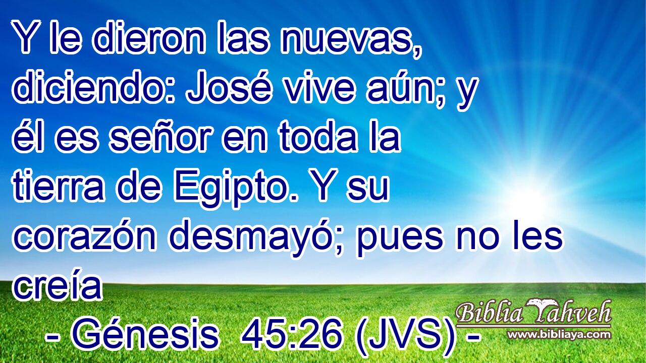 Y le dieron las nuevas, diciendo: José vive aún; y él es señor en toda la tierra de Egipto. Y su corazón desmayó; pues no les creía