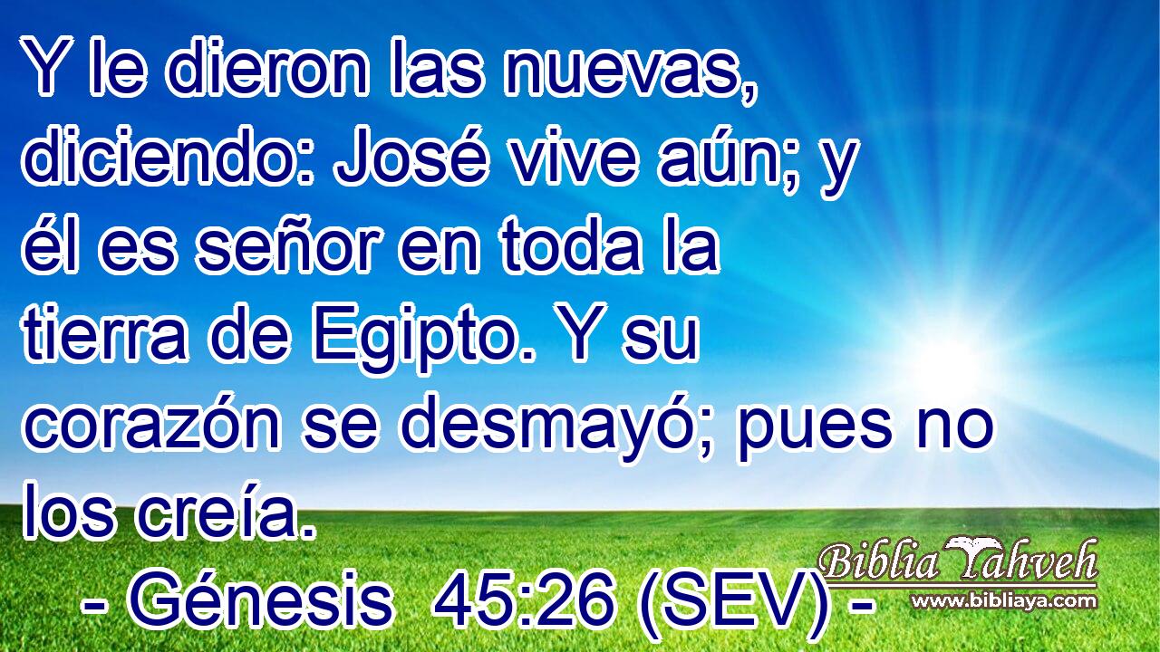 Y le dieron las nuevas, diciendo: José vive aún; y él es señor en toda la tierra de Egipto. Y su corazón se desmayó; pues no los creía.