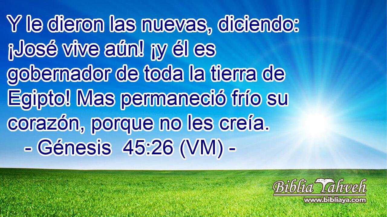  Y le dieron las nuevas, diciendo: ¡José vive aún! ¡y él es gobernador de toda la tierra de Egipto! Mas permaneció frío su corazón, porque no les creía. 