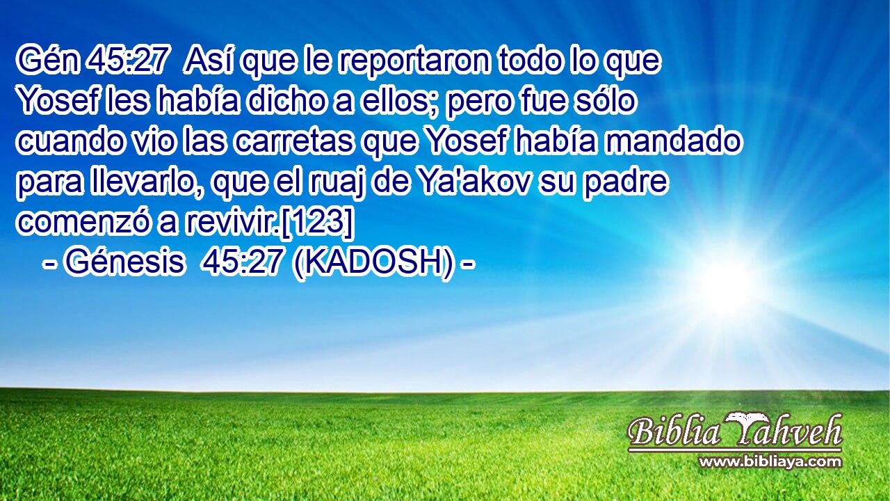  Así que le reportaron todo lo que Yosef les había dicho a ellos; pero fue sólo cuando vio las carretas que Yosef había mandado para llevarlo, que el ruaj de Ya'akov su padre comenzó a revivir.[123] 