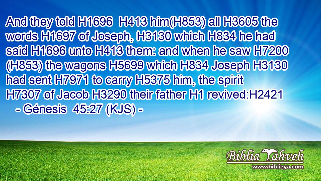 And they told H1696  H413 him(H853) all H3605 the words H1697 of Joseph, H3130 which H834 he had said H1696 unto H413 them: and when he saw H7200 (H853) the wagons H5699 which H834 Joseph H3130 had sent H7971 to carry H5375 him, the spirit H7307 of Jacob H3290 their father H1 revived:H2421