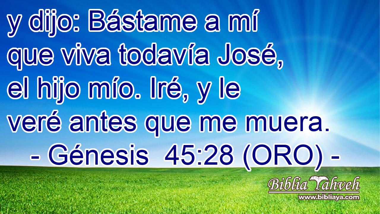  y dijo: Bástame a mí que viva todavía José, el hijo mío. Iré, y le veré antes que me muera. 
