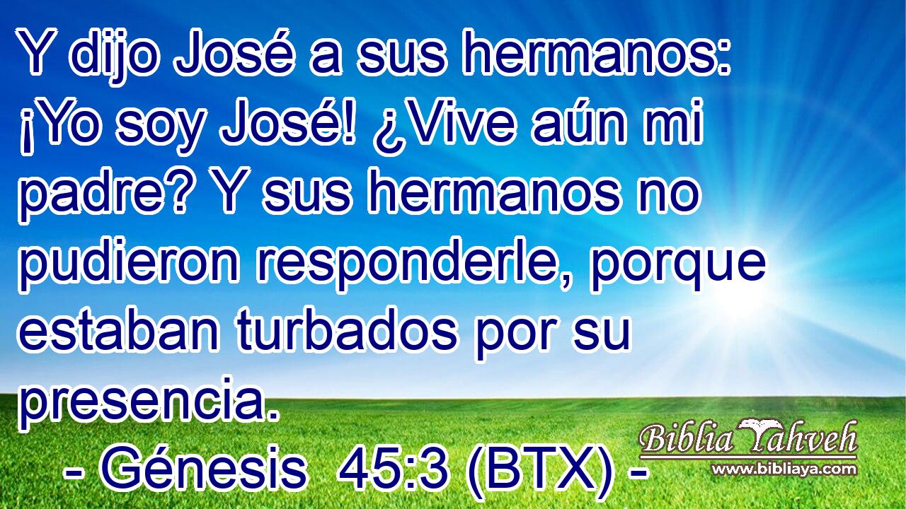 Y dijo José a sus hermanos: ¡Yo soy José! ¿Vive aún mi padre? Y sus hermanos no pudieron responderle, porque estaban turbados por su presencia.