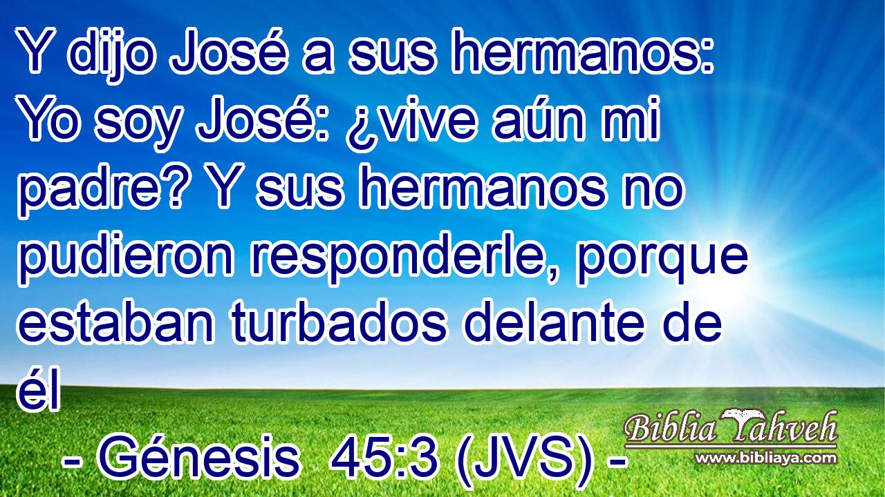 Y dijo José a sus hermanos: Yo soy José: ¿vive aún mi padre? Y sus hermanos no pudieron responderle, porque estaban turbados delante de él