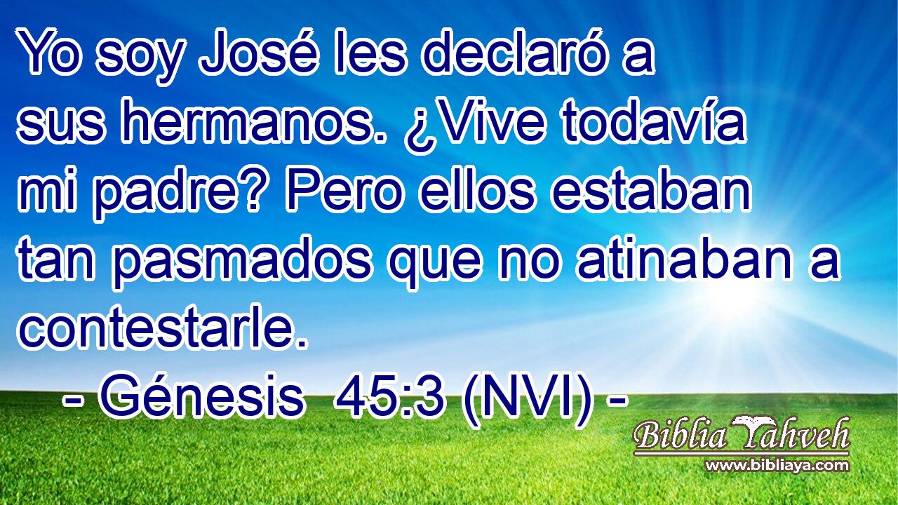  Yo soy José les declaró a sus hermanos. ¿Vive todavía mi padre? Pero ellos estaban tan pasmados que no atinaban a contestarle. 