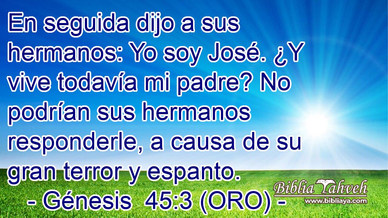  En seguida dijo a sus hermanos: Yo soy José. ¿Y vive todavía mi padre? No podrían sus hermanos responderle, a causa de su gran terror y espanto. 