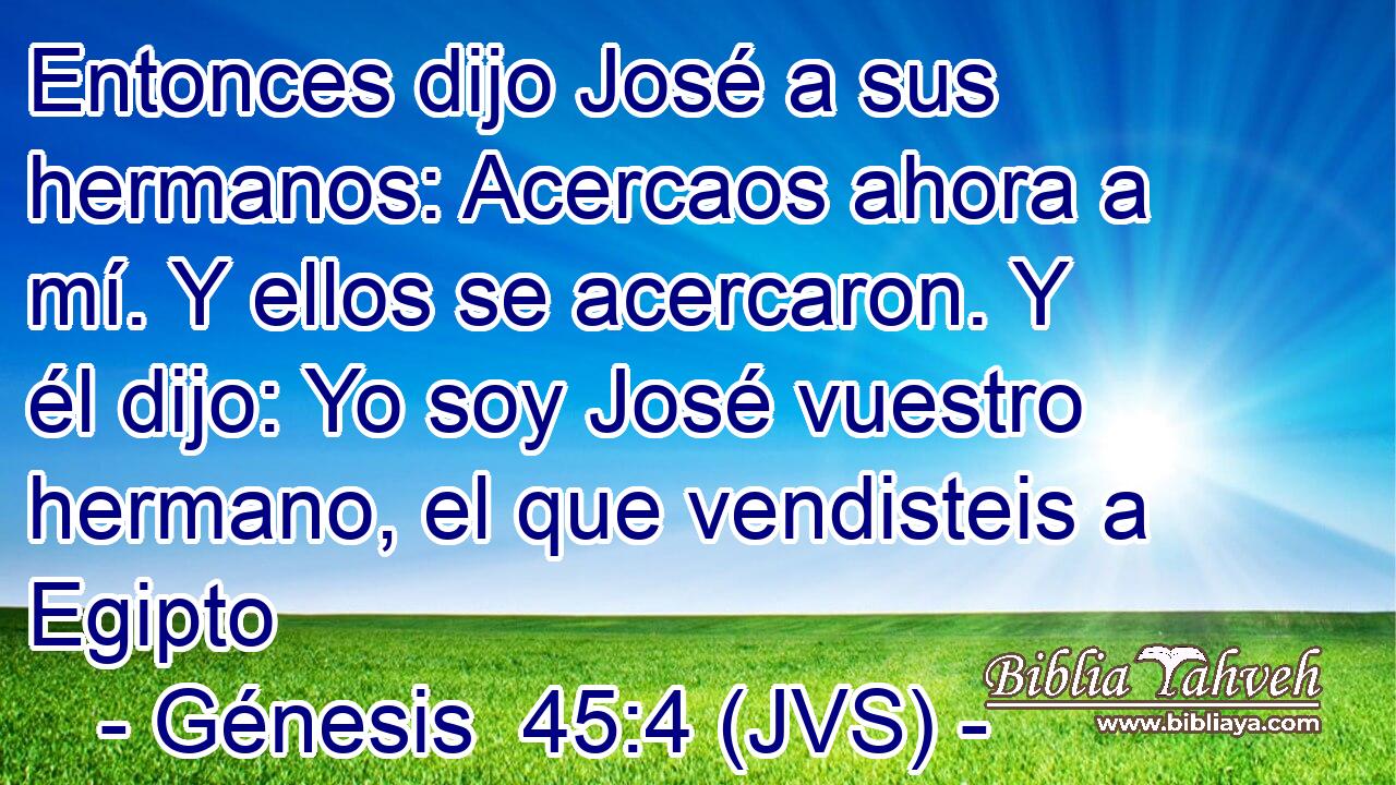 Entonces dijo José a sus hermanos: Acercaos ahora a mí. Y ellos se acercaron. Y él dijo: Yo soy José vuestro hermano, el que vendisteis a Egipto