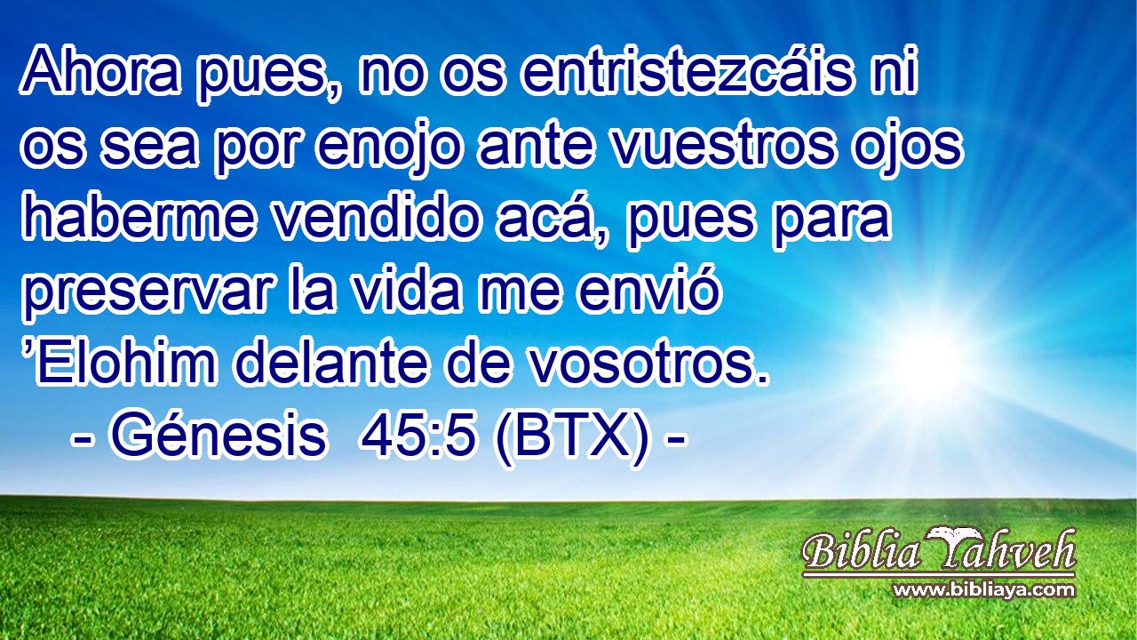 Ahora pues, no os entristezcáis ni os sea por enojo ante vuestros ojos haberme vendido acá, pues para preservar la vida me envió ’Elohim delante de vosotros.