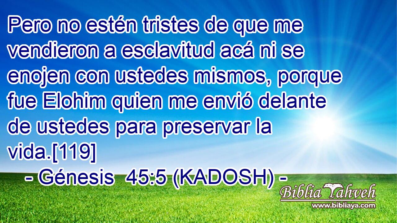  Pero no estén tristes de que me vendieron a esclavitud acá ni se enojen con ustedes mismos, porque fue Elohim quien me envió delante de ustedes para preservar la vida.[119] 