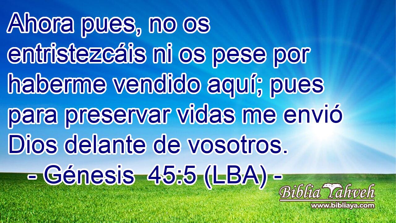 Ahora pues, no os entristezcáis ni os pese por haberme vendido aquí; pues para preservar vidas me envió Dios delante de vosotros.