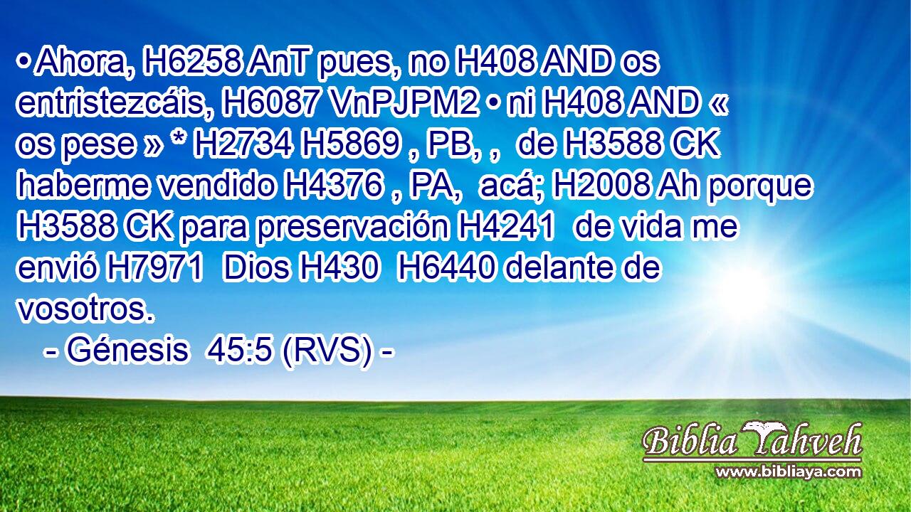 • Ahora, H6258 AnT pues, no H408 AND os entristezcáis, H6087 VnPJPM2 • ni H408 AND « os pese » * H2734 H5869 , PB, ,  de H3588 CK haberme vendido H4376 , PA,  acá; H2008 Ah porque H3588 CK para preservación H4241  de vida me envió H7971  Dios H430  H6440 delante de vosotros. 