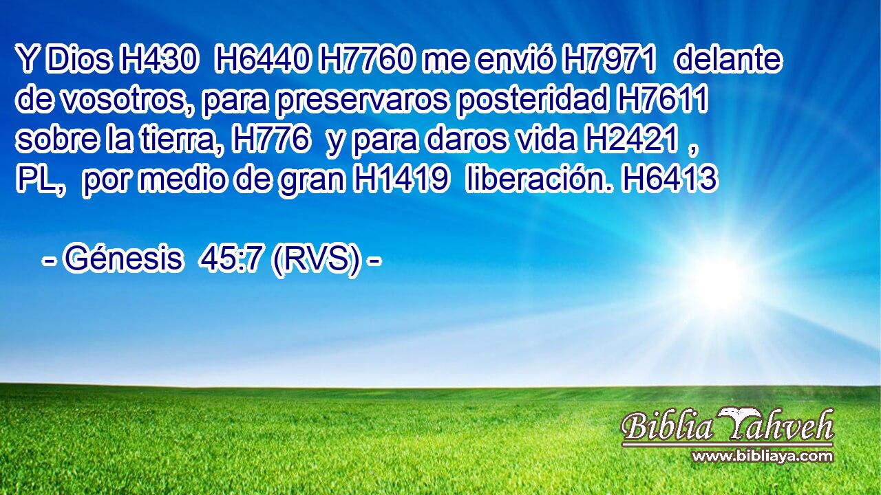 Y Dios H430  H6440 H7760 me envió H7971  delante de vosotros, para preservaros posteridad H7611  sobre la tierra, H776  y para daros vida H2421 , PL,  por medio de gran H1419  liberación. H6413  