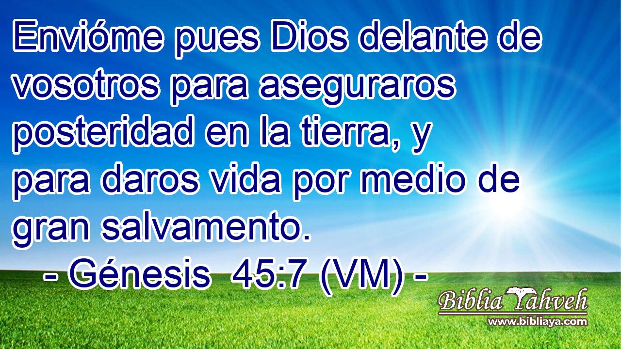  Envióme pues Dios delante de vosotros para aseguraros posteridad en la tierra, y para daros vida por medio de gran salvamento. 