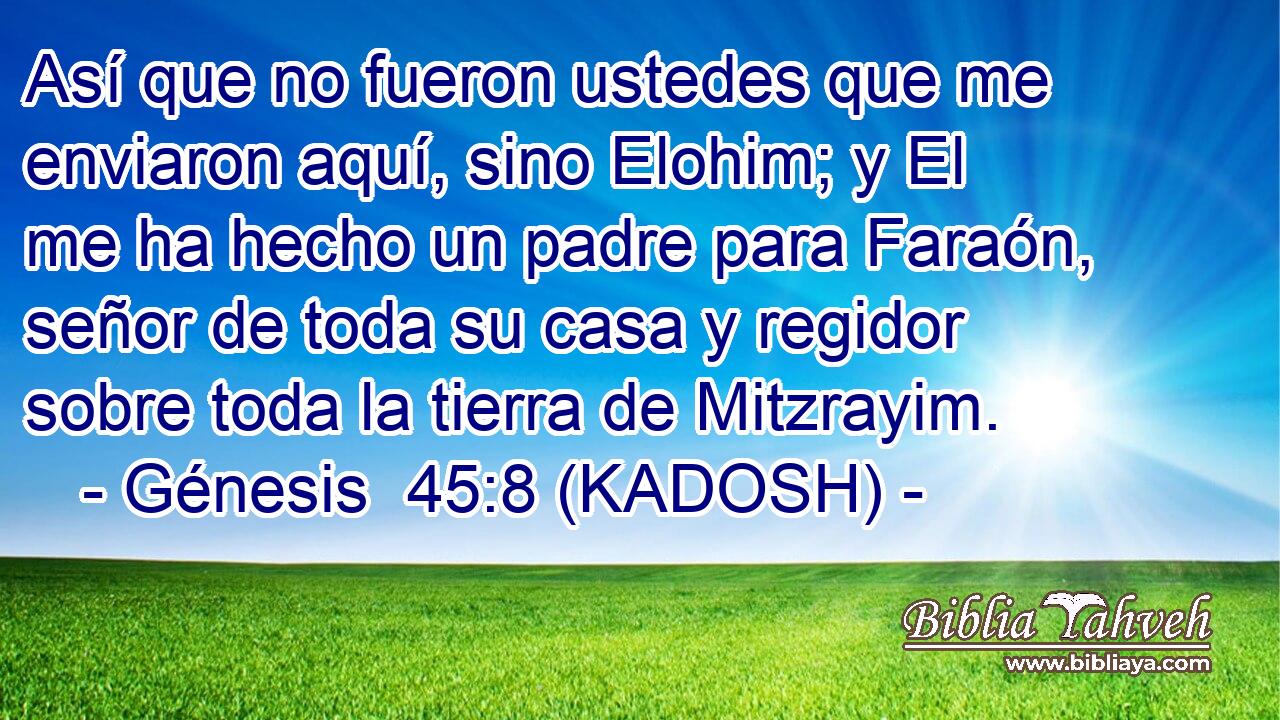 Así que no fueron ustedes que me enviaron aquí, sino Elohim; y El me ha hecho un padre para Faraón, señor de toda su casa y regidor sobre toda la tierra de Mitzrayim. 