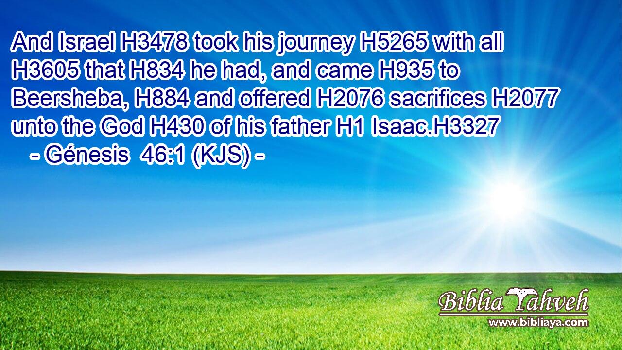 And Israel H3478 took his journey H5265 with all H3605 that H834 he had, and came H935 to Beersheba, H884 and offered H2076 sacrifices H2077 unto the God H430 of his father H1 Isaac.H3327