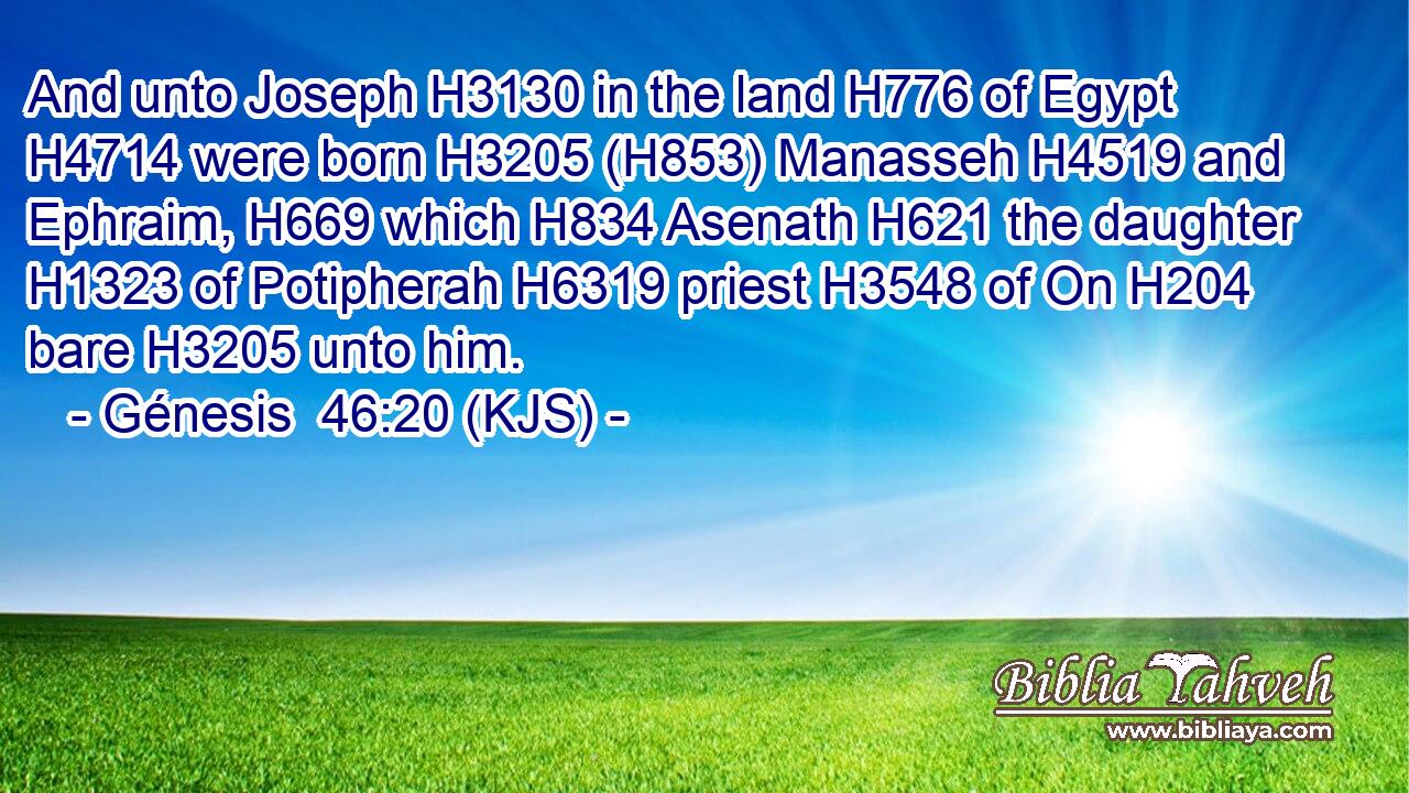 And unto Joseph H3130 in the land H776 of Egypt H4714 were born H3205 (H853) Manasseh H4519 and Ephraim, H669 which H834 Asenath H621 the daughter H1323 of Potipherah H6319 priest H3548 of On H204 bare H3205 unto him.