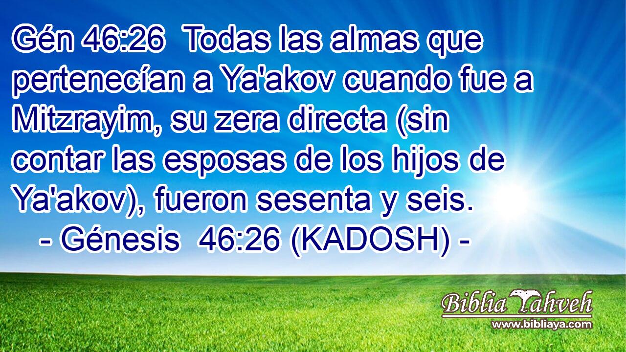  Todas las almas que pertenecían a Ya'akov cuando fue a Mitzrayim, su zera directa (sin contar las esposas de los hijos de Ya'akov), fueron sesenta y seis. 