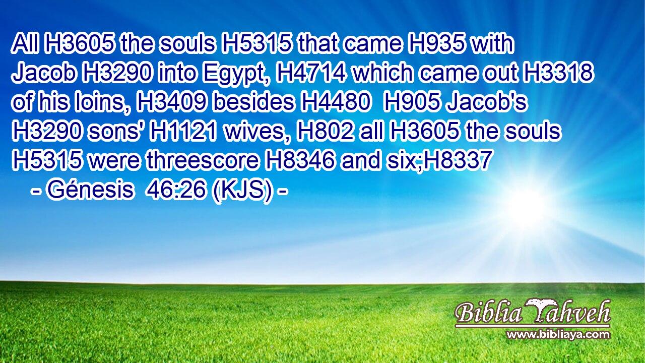 All H3605 the souls H5315 that came H935 with Jacob H3290 into Egypt, H4714 which came out H3318 of his loins, H3409 besides H4480  H905 Jacob's H3290 sons' H1121 wives, H802 all H3605 the souls H5315 were threescore H8346 and six;H8337