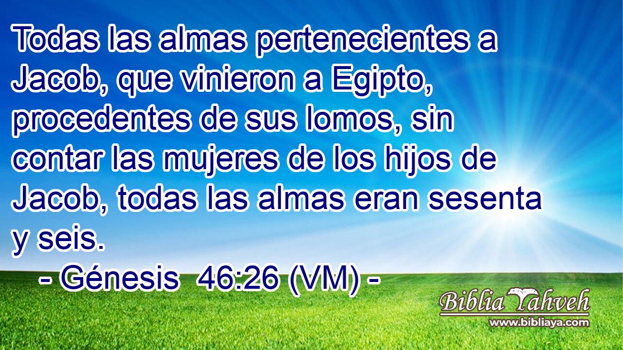  Todas las almas pertenecientes a Jacob, que vinieron a Egipto, procedentes de sus lomos, sin contar las mujeres de los hijos de Jacob, todas las almas eran sesenta y seis. 