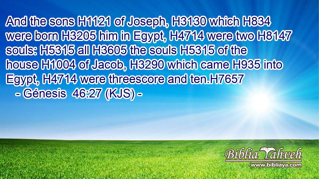 And the sons H1121 of Joseph, H3130 which H834 were born H3205 him in Egypt, H4714 were two H8147 souls: H5315 all H3605 the souls H5315 of the house H1004 of Jacob, H3290 which came H935 into Egypt, H4714 were threescore and ten.H7657