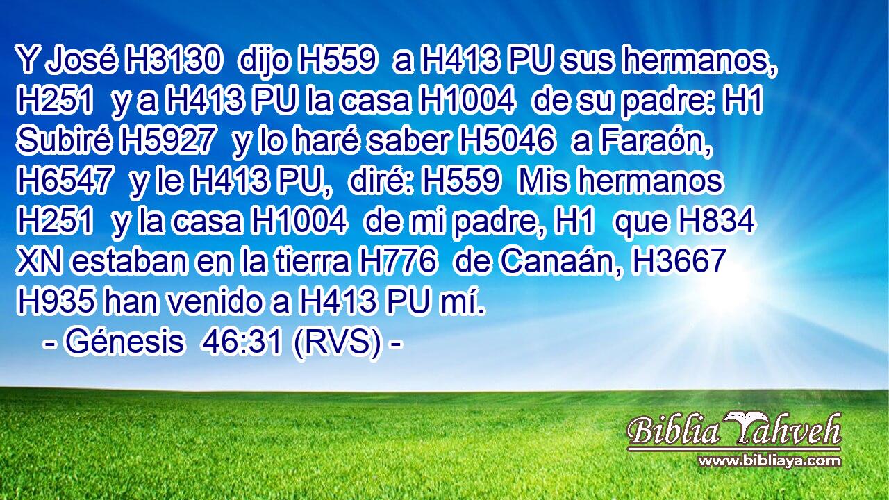 Y José H3130  dijo H559  a H413 PU sus hermanos, H251  y a H413 PU la casa H1004  de su padre: H1  Subiré H5927  y lo haré saber H5046  a Faraón, H6547  y le H413 PU,  diré: H559  Mis hermanos H251  y la casa H1004  de mi padre, H1  que H834 XN estaban en la tierra H776  de Canaán, H3667  H935 han venido a H413 PU mí. 