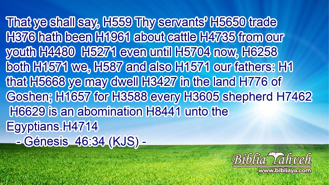 That ye shall say, H559 Thy servants' H5650 trade H376 hath been H1961 about cattle H4735 from our youth H4480  H5271 even until H5704 now, H6258 both H1571 we, H587 and also H1571 our fathers: H1 that H5668 ye may dwell H3427 in the land H776 of Goshen; H1657 for H3588 every H3605 shepherd H7462  H6629 is an abomination H8441 unto the Egyptians.H4714