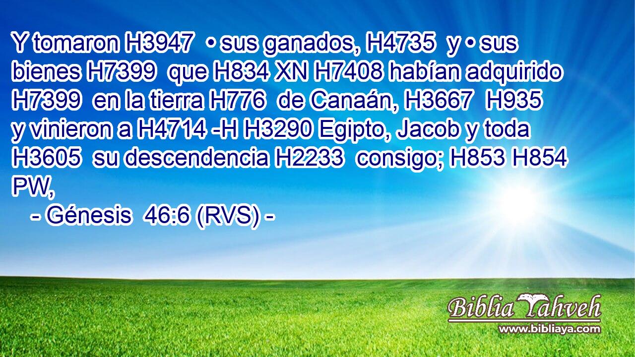 Y tomaron H3947  • sus ganados, H4735  y • sus bienes H7399  que H834 XN H7408 habían adquirido H7399  en la tierra H776  de Canaán, H3667  H935 y vinieron a H4714 -H H3290 Egipto, Jacob y toda H3605  su descendencia H2233  consigo; H853 H854 PW,  