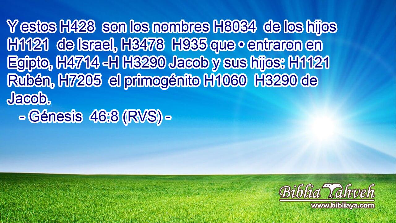 Y estos H428  son los nombres H8034  de los hijos H1121  de Israel, H3478  H935 que • entraron en Egipto, H4714 -H H3290 Jacob y sus hijos: H1121  Rubén, H7205  el primogénito H1060  H3290 de Jacob. 