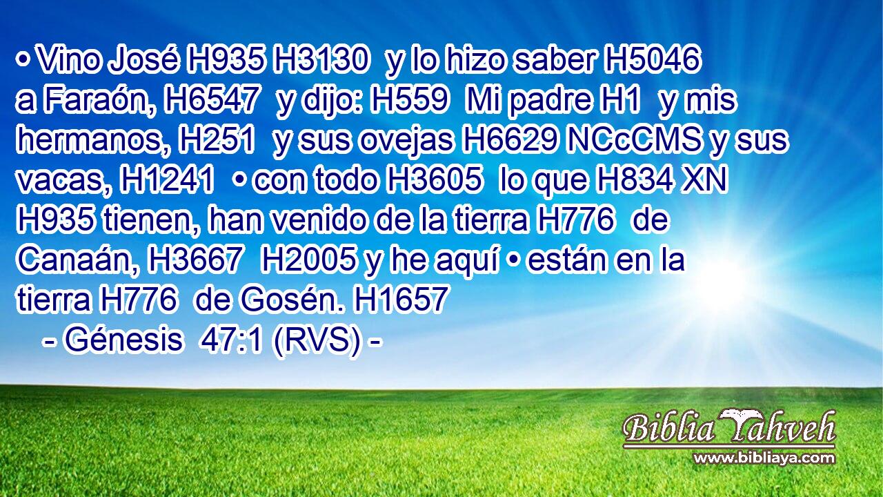 • Vino José H935 H3130  y lo hizo saber H5046  a Faraón, H6547  y dijo: H559  Mi padre H1  y mis hermanos, H251  y sus ovejas H6629 NCcCMS y sus vacas, H1241  • con todo H3605  lo que H834 XN H935 tienen, han venido de la tierra H776  de Canaán, H3667  H2005 y he aquí • están en la tierra H776  de Gosén. H1657  