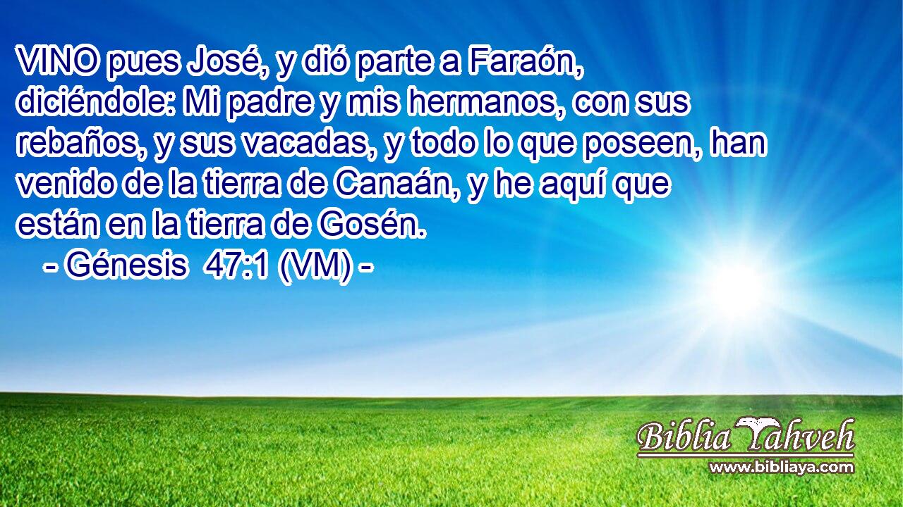  VINO pues José, y dió parte a Faraón, diciéndole: Mi padre y mis hermanos, con sus rebaños, y sus vacadas, y todo lo que poseen, han venido de la tierra de Canaán, y he aquí que están en la tierra de Gosén. 