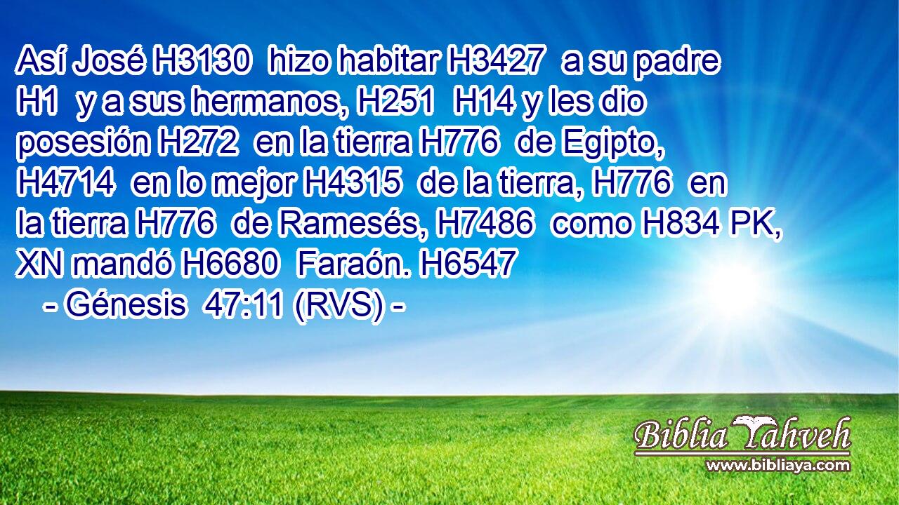 Así José H3130  hizo habitar H3427  a su padre H1  y a sus hermanos, H251  H14 y les dio posesión H272  en la tierra H776  de Egipto, H4714  en lo mejor H4315  de la tierra, H776  en la tierra H776  de Ramesés, H7486  como H834 PK, XN mandó H6680  Faraón. H6547  