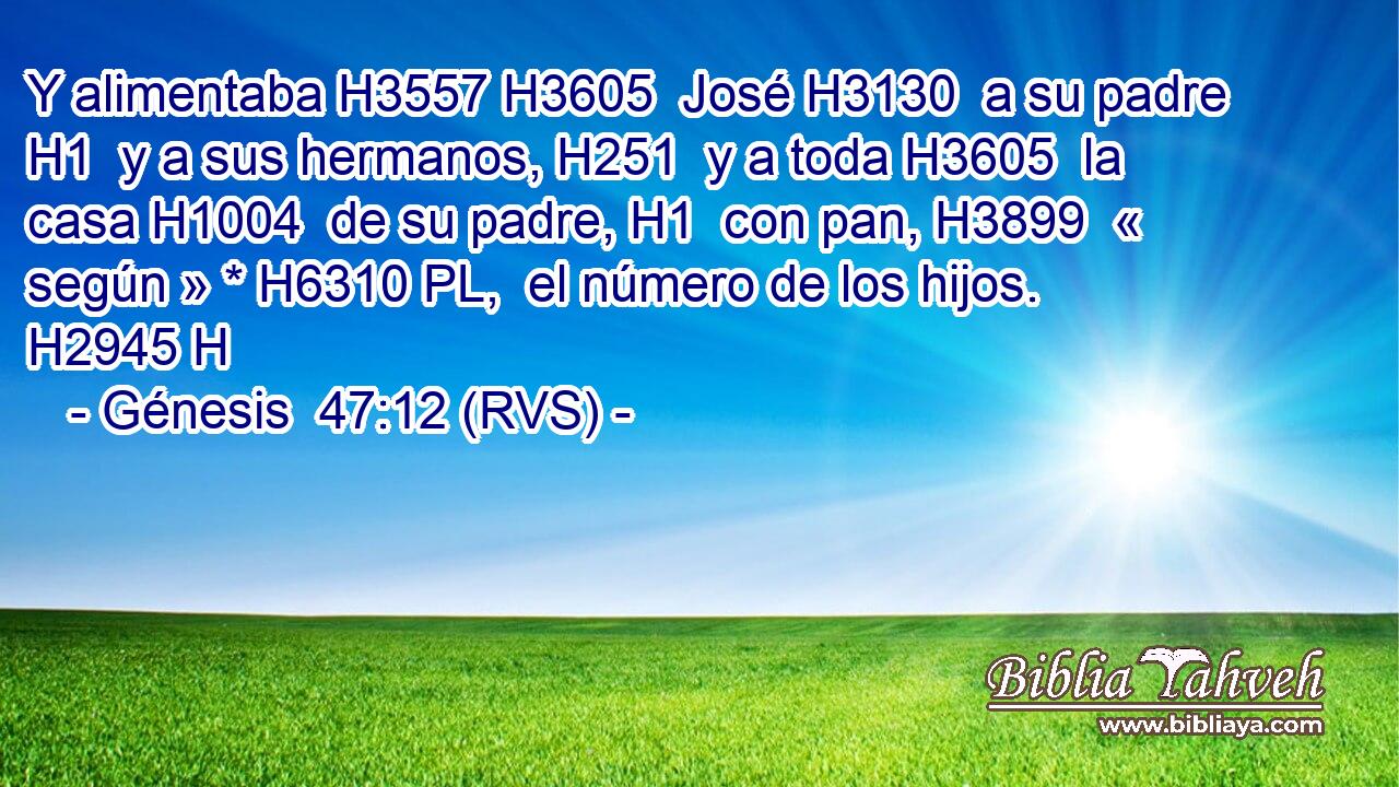 Y alimentaba H3557 H3605  José H3130  a su padre H1  y a sus hermanos, H251  y a toda H3605  la casa H1004  de su padre, H1  con pan, H3899  « según » * H6310 PL,  el número de los hijos. H2945 H 