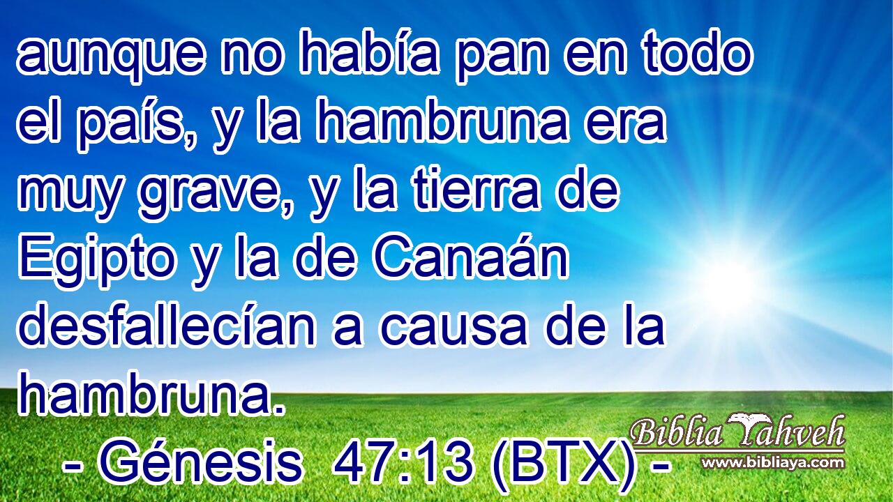 aunque no había pan en todo el país, y la hambruna era muy grave, y la tierra de Egipto y la de Canaán desfallecían a causa de la hambruna.