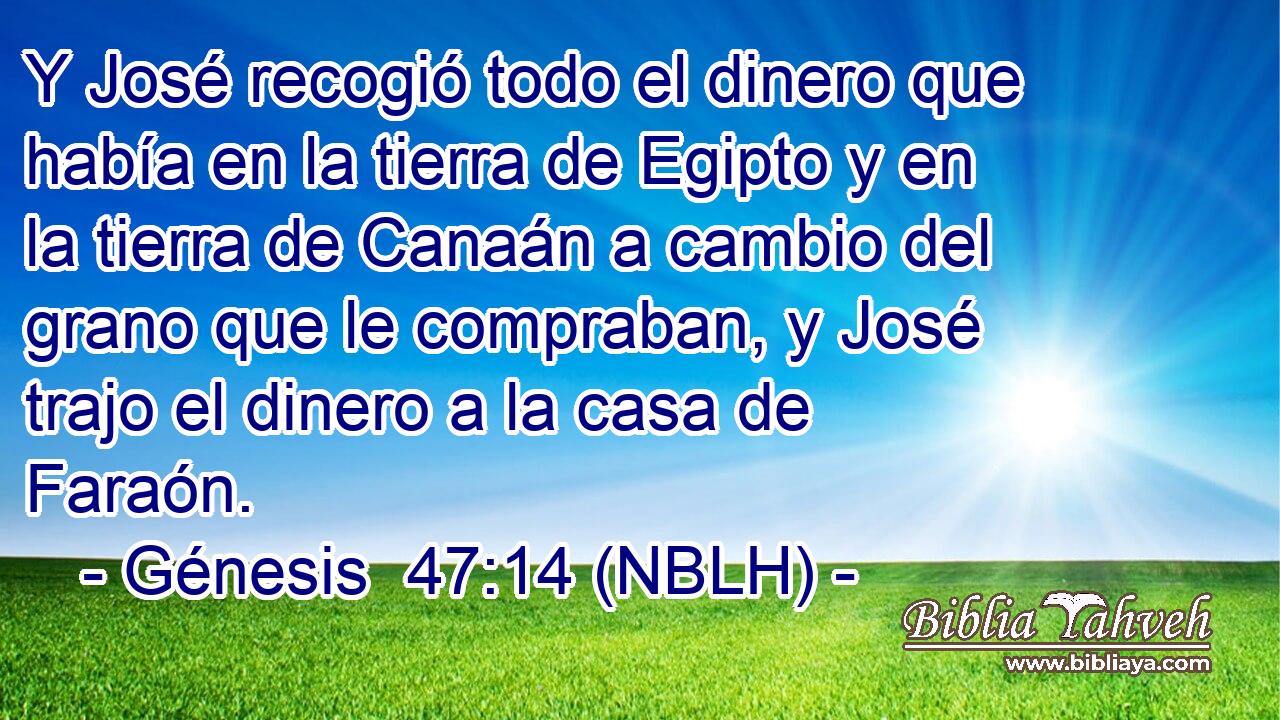  Y José recogió todo el dinero que había en la tierra de Egipto y en la tierra de Canaán a cambio del grano que le compraban, y José trajo el dinero a la casa de Faraón. 