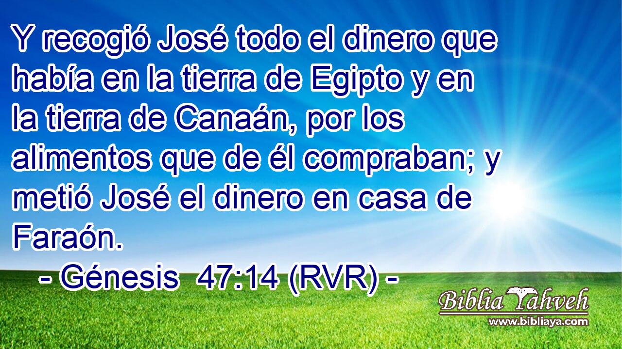 Y recogió José todo el dinero que había en la tierra de Egipto y en la tierra de Canaán, por los alimentos que de él compraban; y metió José el dinero en casa de Faraón.