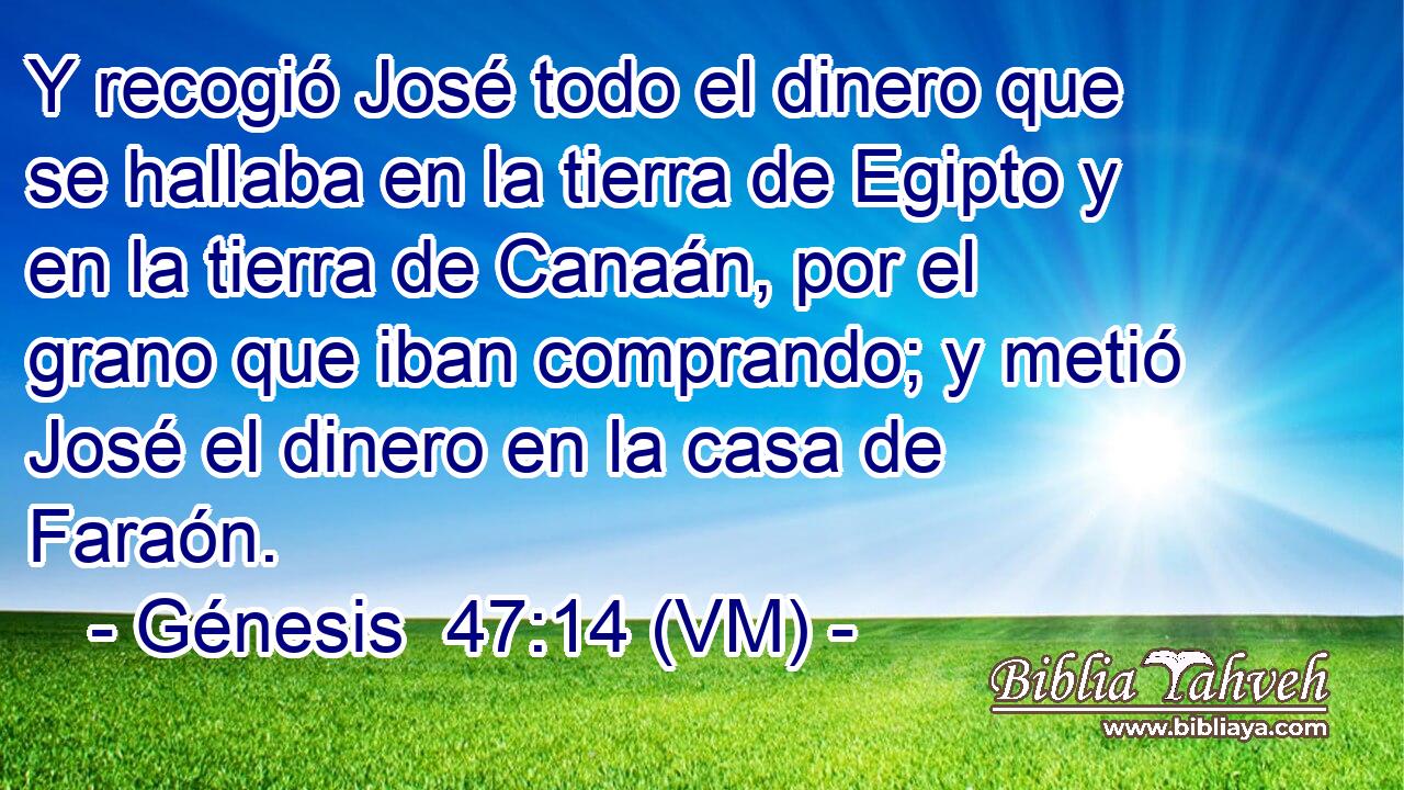  Y recogió José todo el dinero que se hallaba en la tierra de Egipto y en la tierra de Canaán, por el grano que iban comprando; y metió José el dinero en la casa de Faraón. 