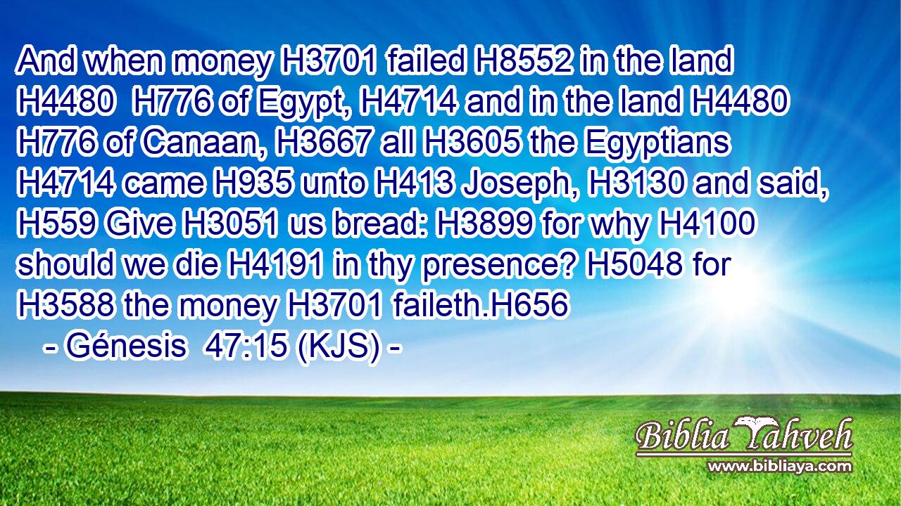 And when money H3701 failed H8552 in the land H4480  H776 of Egypt, H4714 and in the land H4480  H776 of Canaan, H3667 all H3605 the Egyptians H4714 came H935 unto H413 Joseph, H3130 and said, H559 Give H3051 us bread: H3899 for why H4100 should we die H4191 in thy presence? H5048 for H3588 the money H3701 faileth.H656