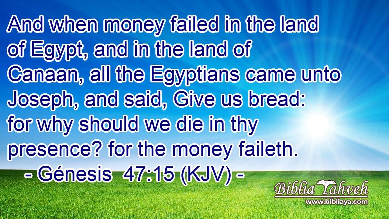 And when money failed in the land of Egypt, and in the land of Canaan, all the Egyptians came unto Joseph, and said, Give us bread: for why should we die in thy presence? for the money faileth.