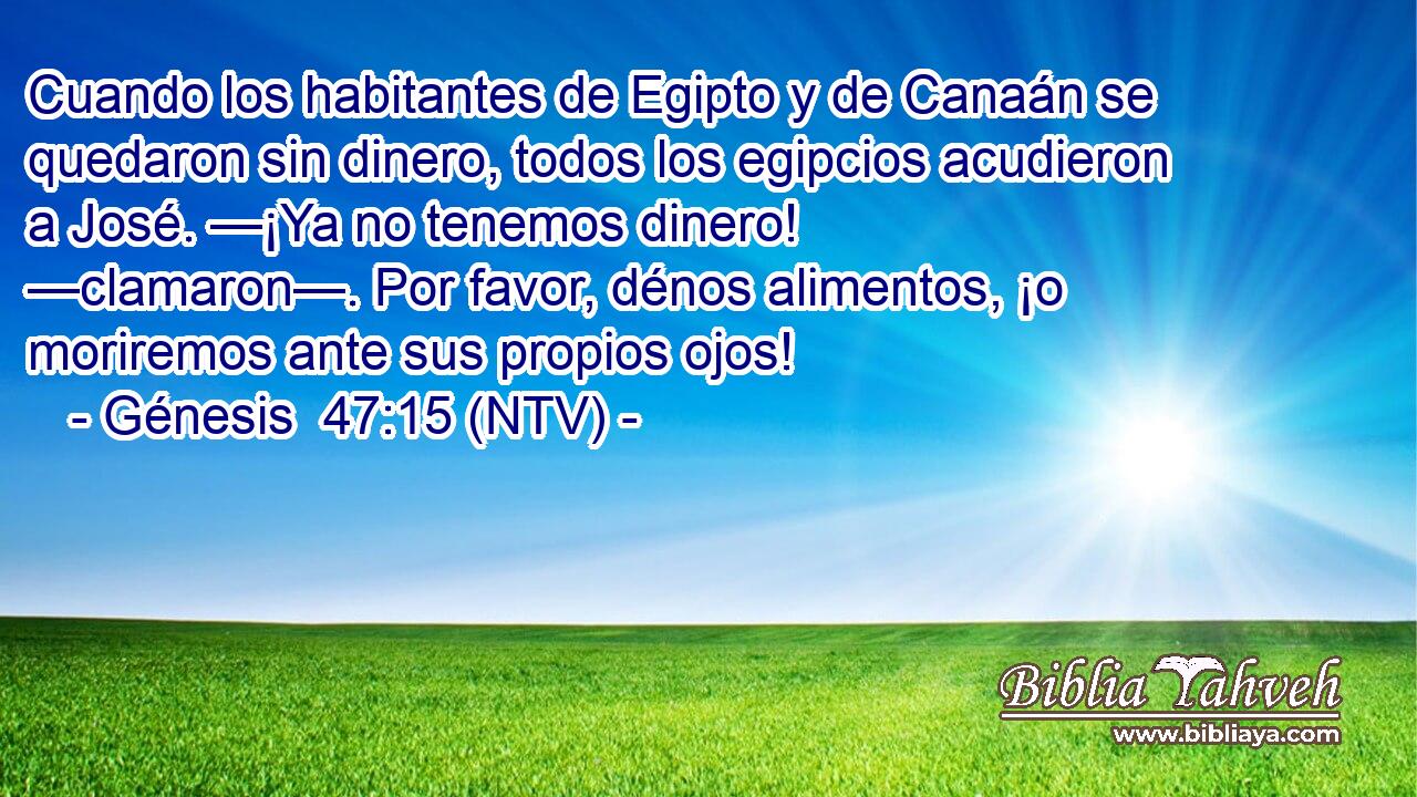 Cuando los habitantes de Egipto y de Canaán se quedaron sin dinero, todos los egipcios acudieron a José. —¡Ya no tenemos dinero! —clamaron—. Por favor, dénos alimentos, ¡o moriremos ante sus propios ojos!